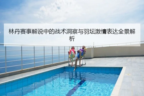 林丹赛事解说中的战术洞察与羽坛激情表达全景解析