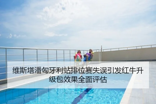 维斯塔潘匈牙利站排位赛失误引发红牛升级包效果全面评估