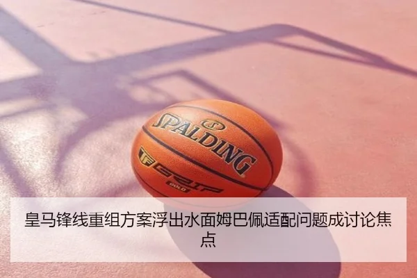 皇马锋线重组方案浮出水面姆巴佩适配问题成讨论焦点